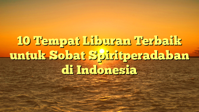 10 Tempat Liburan Terbaik untuk Sobat Spiritperadaban di Indonesia