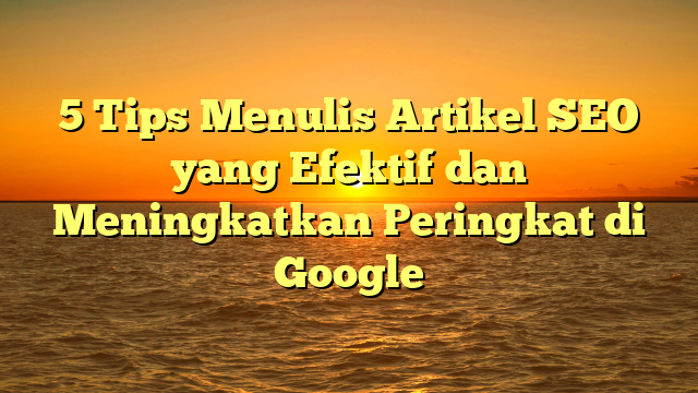 5 Tips Menulis Artikel SEO yang Efektif dan Meningkatkan Peringkat di Google