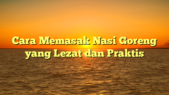 Cara Memasak Nasi Goreng yang Lezat dan Praktis