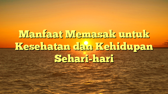 Manfaat Memasak untuk Kesehatan dan Kehidupan Sehari-hari