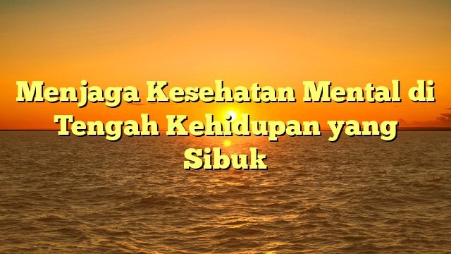 Menjaga Kesehatan Mental di Tengah Kehidupan yang Sibuk