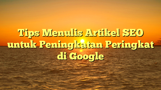 Tips Menulis Artikel SEO untuk Peningkatan Peringkat di Google