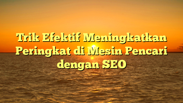 Trik Efektif Meningkatkan Peringkat di Mesin Pencari dengan SEO