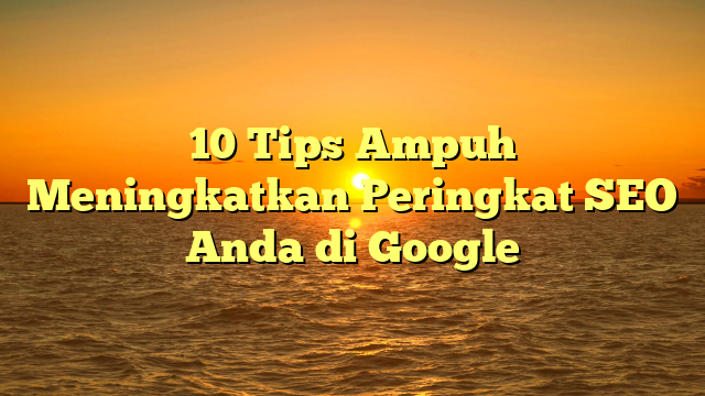 10 Tips Ampuh Meningkatkan Peringkat SEO Anda di Google