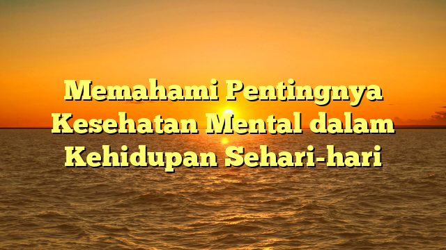 Memahami Pentingnya Kesehatan Mental dalam Kehidupan Sehari-hari