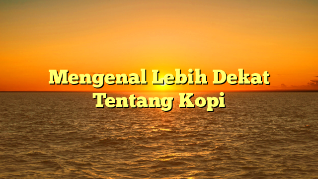 Mengenal Lebih Dekat Tentang Kopi