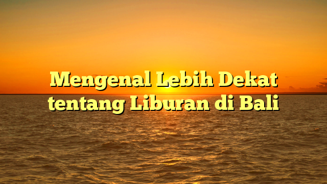 Mengenal Lebih Dekat tentang Liburan di Bali