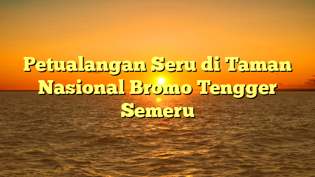 Petualangan Seru di Taman Nasional Bromo Tengger Semeru
