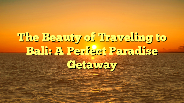 The Beauty of Traveling to Bali: A Perfect Paradise Getaway